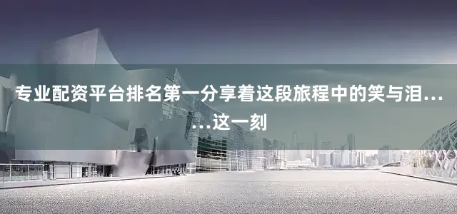 专业配资平台排名第一分享着这段旅程中的笑与泪……这一刻