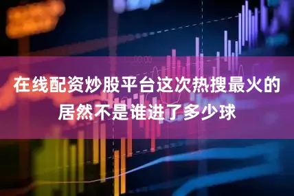 在线配资炒股平台这次热搜最火的居然不是谁进了多少球
