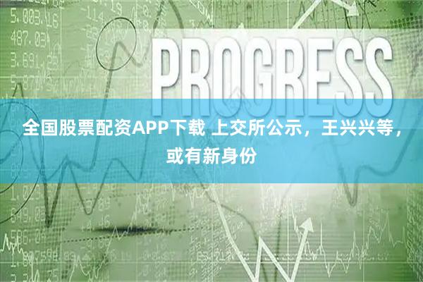 全国股票配资APP下载 上交所公示，王兴兴等，或有新身份