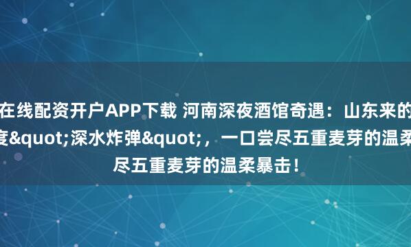 在线配资开户APP下载 河南深夜酒馆奇遇:山东来的10.6度"深水炸弹",一口尝尽五重麦芽的温柔暴击!