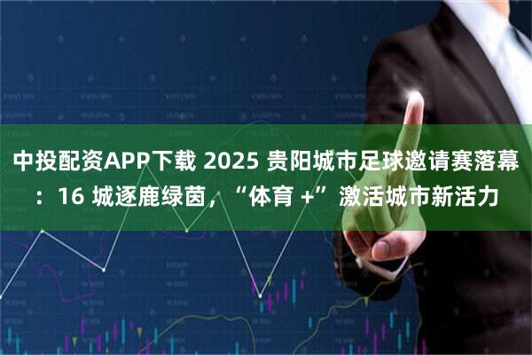 中投配资APP下载 2025 贵阳城市足球邀请赛落幕：16 城逐鹿绿茵，“体育 +” 激活城市新活力