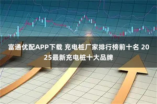 富通优配APP下载 充电桩厂家排行榜前十名 2025最新充电桩十大品牌