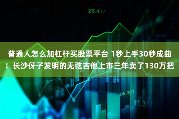 普通人怎么加杠杆买股票平台 1秒上手30秒成曲!长沙伢子发明的无弦吉他上市三年卖了130万把
