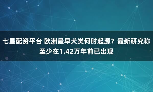 七星配资平台 欧洲最早犬类何时起源?最新研究称至少在1.42万年前已出现