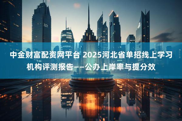 中金财富配资网平台 2025河北省单招线上学习机构评测报告——公办上岸率与提分效