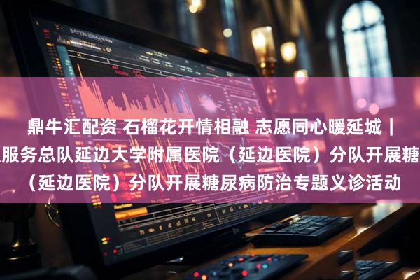 鼎牛汇配资 石榴花开情相融 志愿同心暖延城｜中国南丁格尔志愿护理服务总队延边大学附属医院（延边医院）分队开展糖尿病防治专题义诊活动