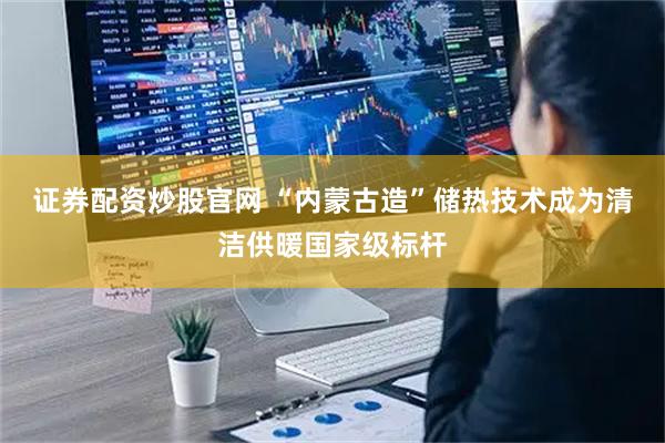 证券配资炒股官网 “内蒙古造”储热技术成为清洁供暖国家级标杆