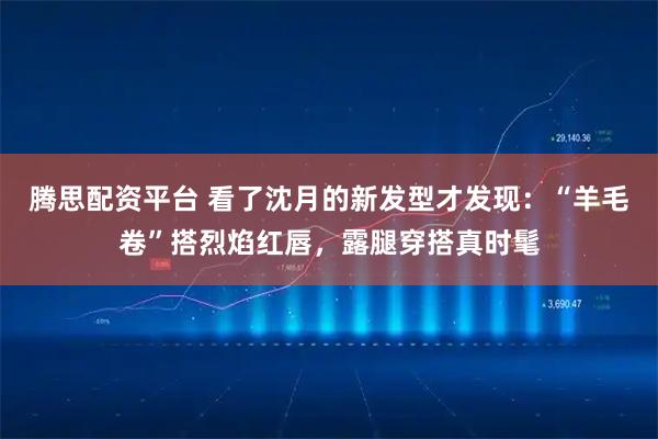 腾思配资平台 看了沈月的新发型才发现:“羊毛卷”搭烈焰红唇,露腿穿搭真时髦