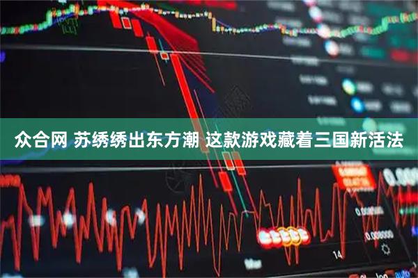 众合网 苏绣绣出东方潮 这款游戏藏着三国新活法