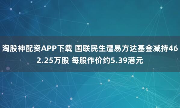 淘股神配资APP下载 国联民生遭易方达基金减持462.25万股 每股作价约5.39港元