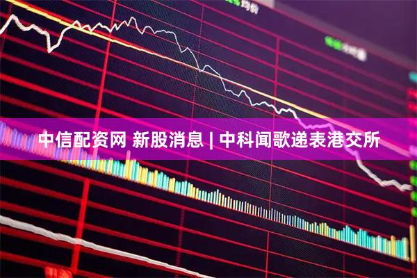 中信配资网 新股消息 | 中科闻歌递表港交所