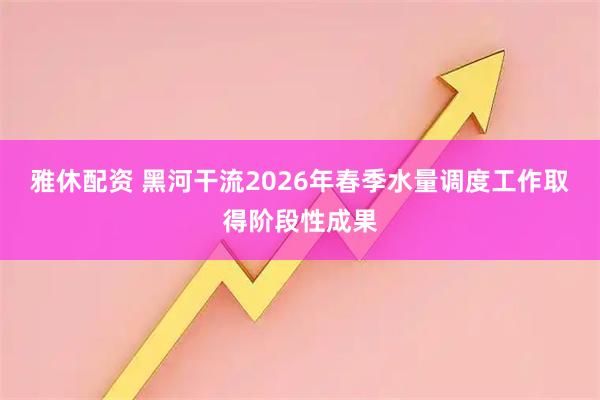 雅休配资 黑河干流2026年春季水量调度工作取得阶段性成果