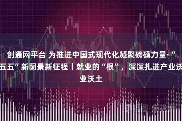 创通网平台 为推进中国式现代化凝聚磅礴力量·“十五五”新图景新征程丨就业的“根”,深深扎进产业沃土