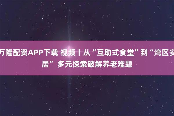 万隆配资APP下载 视频丨从“互助式食堂”到“湾区安居” 多元探索破解养老难题