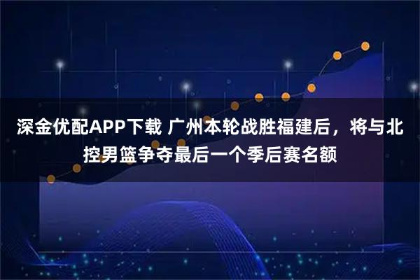 深金优配APP下载 广州本轮战胜福建后，将与北控男篮争夺最后一个季后赛名额