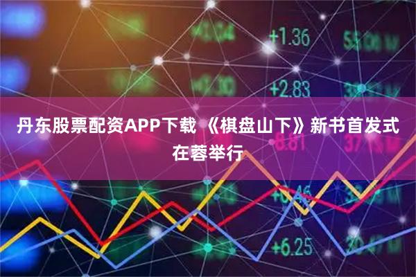 丹东股票配资APP下载 《棋盘山下》新书首发式在蓉举行