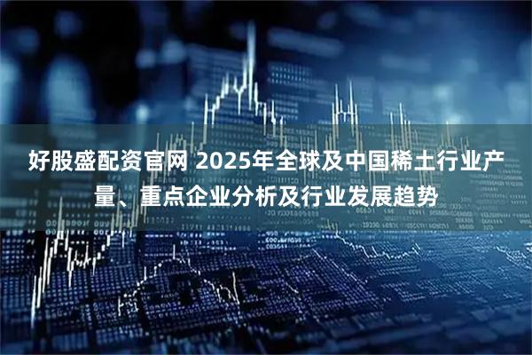 好股盛配资官网 2025年全球及中国稀土行业产量、重点企业分析及行业发展趋势