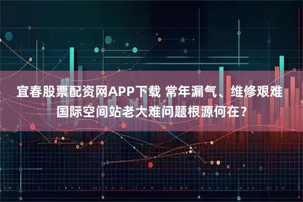 宜春股票配资网APP下载 常年漏气、维修艰难 国际空间站老大难问题根源何在?
