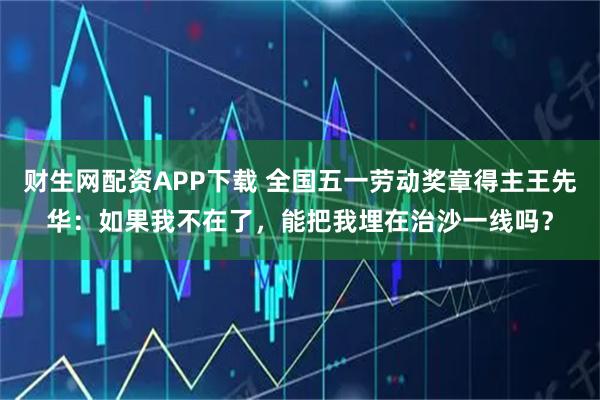 财生网配资APP下载 全国五一劳动奖章得主王先华：如果我不在了，能把我埋在治沙一线吗？