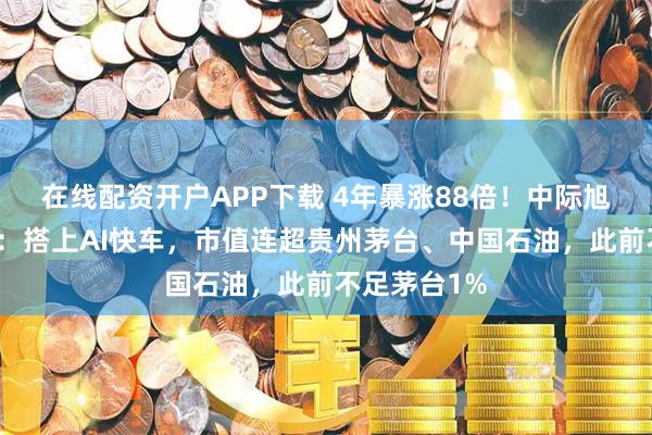 在线配资开户APP下载 4年暴涨88倍！中际旭创逆袭之旅：搭上AI快车，市值连超贵州茅台、中国石油，此前不足茅台1%