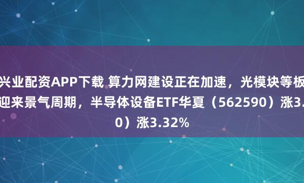 兴业配资APP下载 算力网建设正在加速，光模块等板块正迎来景气周期，半导体设备ETF华夏（562590）涨3.32%