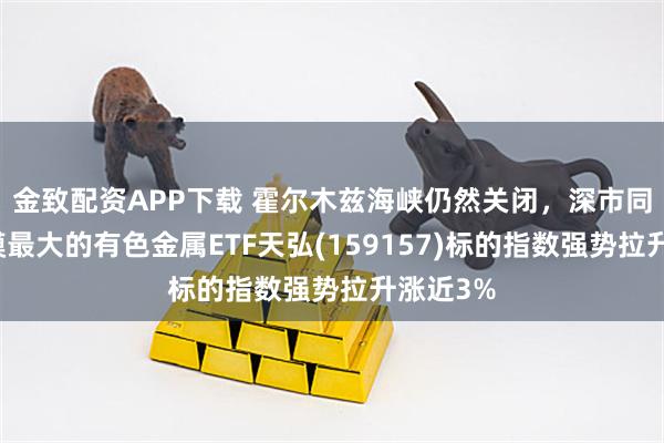 金致配资APP下载 霍尔木兹海峡仍然关闭，深市同标的规模最大的有色金属ETF天弘(159157)标的指数强势拉升涨近3%