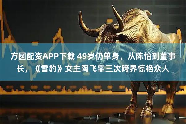 方圆配资APP下载 49岁仍单身,从陈怡到董事长,《雪豹》女主陶飞霏三次跨界惊艳众人