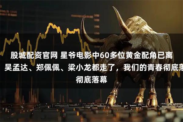 股城配资官网 星爷电影中60多位黄金配角已离世!吴孟达、郑佩佩、梁小龙都走了,我们的青春彻底落幕