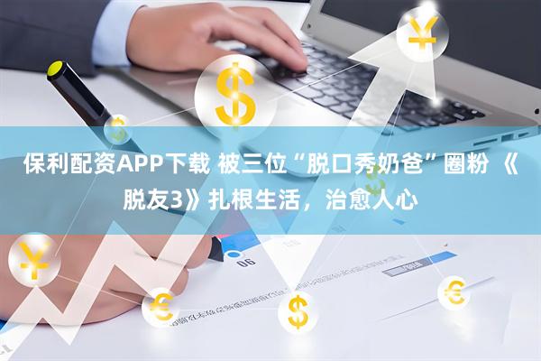 保利配资APP下载 被三位“脱口秀奶爸”圈粉 《脱友3》扎根生活,治愈人心