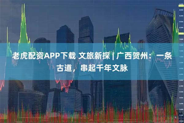 老虎配资APP下载 文旅新探 | 广西贺州：一条古道，串起千年文脉
