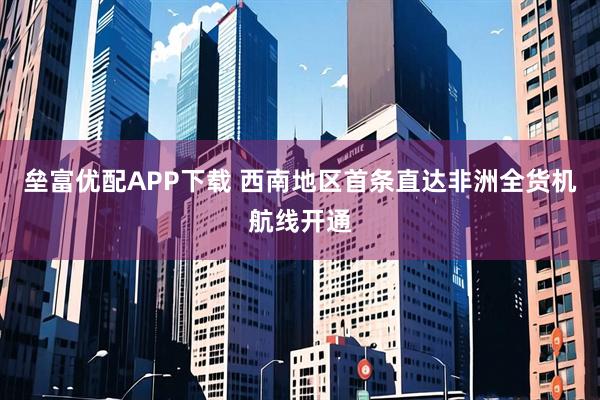 垒富优配APP下载 西南地区首条直达非洲全货机航线开通