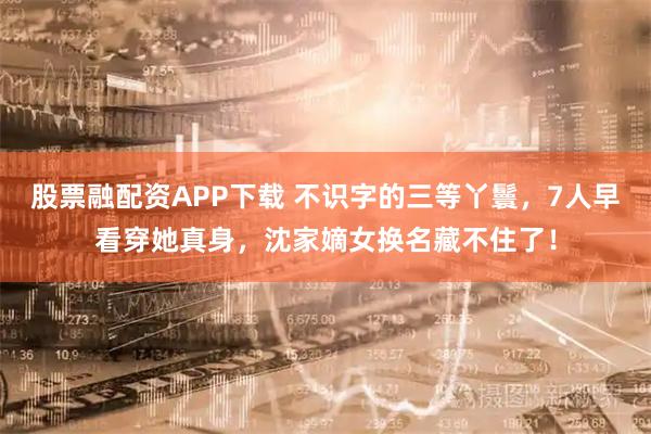 股票融配资APP下载 不识字的三等丫鬟，7人早看穿她真身，沈家嫡女换名藏不住了！