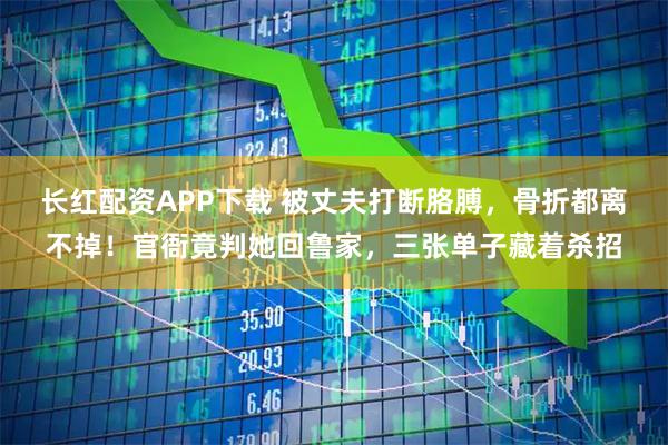 长红配资APP下载 被丈夫打断胳膊，骨折都离不掉！官衙竟判她回鲁家，三张单子藏着杀招